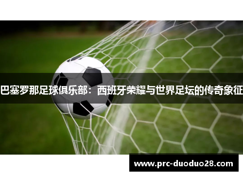 巴塞罗那足球俱乐部：西班牙荣耀与世界足坛的传奇象征