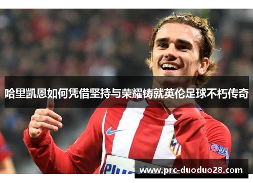 哈里凯恩如何凭借坚持与荣耀铸就英伦足球不朽传奇