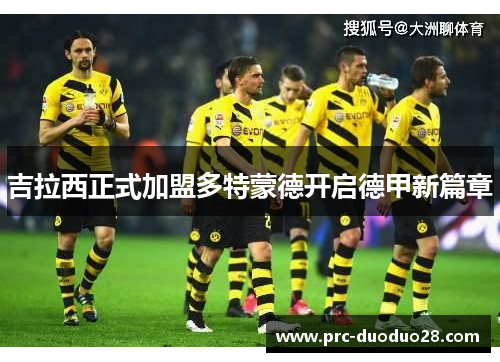 吉拉西正式加盟多特蒙德开启德甲新篇章 吉拉西正式加盟多特蒙德开启德甲新篇章